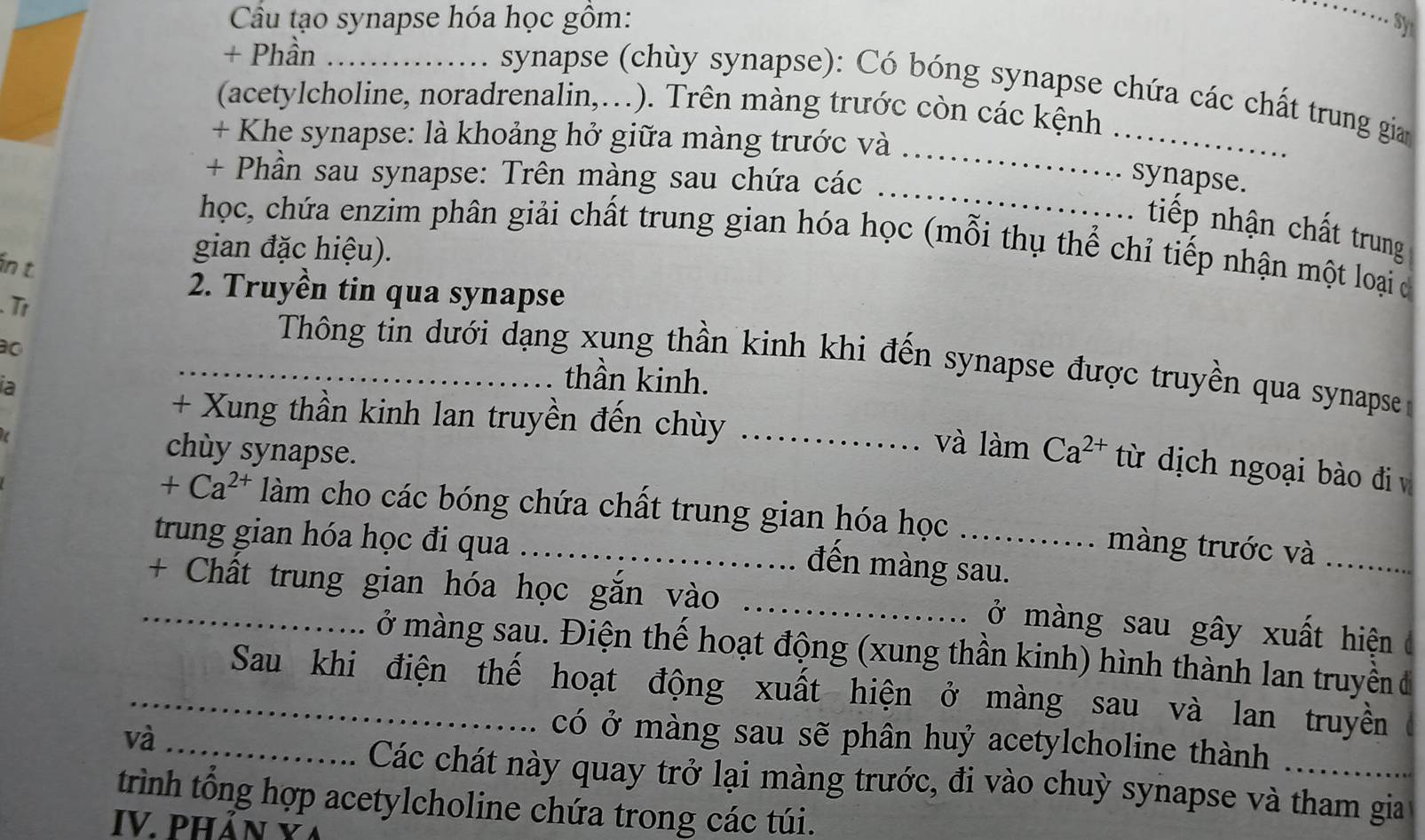 Cầu tạo synapse hóa học gồm: 
_ 
sy 
+ Phần_ 
synapse (chùy synapse): Có bóng synapse chứa các chất trung gian 
(acetylcholine, noradrenalin,…). Trên màng trước còn các kệnh 
+ Khe synapse: là khoảng hở giữa màng trước và 
_ 
+ Phần sau synapse: Trên màng sau chứa các 
_ 
synapse. 
tiếp nhận chất trung 
học, chứa enzim phân giải chất trung gian hóa học (mỗi thụ thể chỉ tiếp nhận một loại c 
in t 
gian đặc hiệu). 
2. Truyền tin qua synapse 
Tr 
Thông tin dưới dạng xung thần kinh khi đến synapse được truyền qua synapse 
o _thần kinh. 
ia 
+ Xung thần kinh lan truyền đến chùy _và làm Ca^(2+) từ dịch ngoại bào đi v 
chuy synapse. 
+ C a^2 làm cho các bóng chứa chất trung gian hóa học ... . màng trước và 
trung gian hóa học đi qua_ 
đến màng sau. 
_+ Chất trung gian hóa học gắn vào _ở màng sau gây xuất hiện 
ở màng sau. Điện thế hoạt động (xung thần kinh) hình thành lan truyền đ 
_Sau khi điện thế hoạt động xuất hiện ở màng sau và lan truyền 
và_ 
có ở màng sau sẽ phân huỷ acetylcholine thành a 
Các chát này quay trở lại màng trước, đi vào chuỳ synapse và tham gia 
trình tổng hợp acetylcholine chứa trong các túi. 
IV. Phân vã