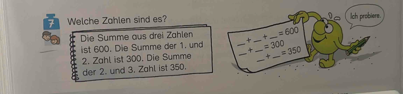 Welche Zahlen sind es? 
Ich probiere. 
Die Summe aus drei Zahlen 
+ _ =600
ist 600. Die Summe der 1. und 
_+ _ =300
+ 
2. Zahl ist 300. Die Summe ____ =350

der 2. und 3. Zahl ist 350.