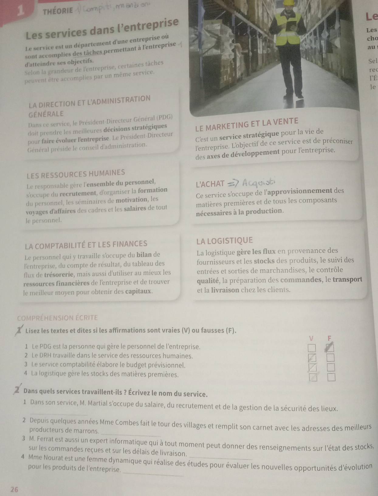 théorie
e
Les services dans l’entreprise
es
Le service est un département d'une entreprise où
ho
sont accomplies des tâches permettant à l'entreprise
au
d'atteindre ses objectifs.
Selon la grandeur de l'entreprise, certaines tâches
Sel
peuvent être accomplies par un même service.
re
l'É
le
LA DIRECTION ET L'ADMINISTRATION
GéNÉRALE
Dans ce service, le Président-Directeur Général (PDG)
doit prendre les meilleures décisions stratégiques
pour faire évoluer l'entreprise. Le Président-Directeur LE MARKETING ET LA VENTE
Général préside le conseil d'administration. C'est un service stratégique pour la vie de
l'entreprise. L'objectif de ce service est de préconiser
des axes de développement pour l'entreprise.
LES RESSOURCES HUMAINES
Le responsable gère l'ensemble du personnel,
s'occupe du recrutement, d'organiser la formation L'ACHAT
du personnel, les séminaires de motivation, les Ce service s'occupe de l’approvisionnement des
voyages d'affaires des cadres et les salaires de tout matières premières et de tous les composants
le personnel. nécessaires à la production.
la compTABILITé eT lEs finanCes LA LOGISTIQUE
Le personnel qui y travaille s’occupe du bilan de La logistique gère les flux en provenance des
l'entreprise, du compte de résultat, du tableau des fournisseurs et les stocks des produits, le suivi des
flux de trésorerie, mais aussi d'utiliser au mieux les entrées et sorties de marchandises, le contrôle
ressources financières de l'entreprise et de trouver qualité, la préparation des commandes, le transport
le meilleur moyen pour obtenir des capitaux. et la livraison chez les clients.
compréhension écrite
Lisez les textes et dites si les affirmations sont vraies (V) ou fausses (F).
V F
1 Le PDG est la personne qui gère le personnel de l'entreprise.
2 Le DRH travaille dans le service des ressources humaines.
3 Le service comptabilité élabore le budget prévisionnel.
4 La logistique gère les stocks des matières premières.
Dans quels services travaillent-ils ? Écrivez le nom du service.
_
1 Dans son service, M. Martial s’occupe du salaire, du recrutement et de la gestion de la sécurité des lieux.
_
2 Depuis quelques années Mme Combes fait le tour des villages et remplit son carnet avec les adresses des meilleurs
producteurs de marrons.
3 M. Ferrat est aussi un expert informatique qui à tout moment peut donner des renseignements sur l'état des stocks,
sur les commandes reçues et sur les délais de livraison.
_
4 Mme Nourat est une femme dynamique qui réalise des études pour évaluer les nouvelles opportunités d'évolution
pour les produits de l'entreprise.
26