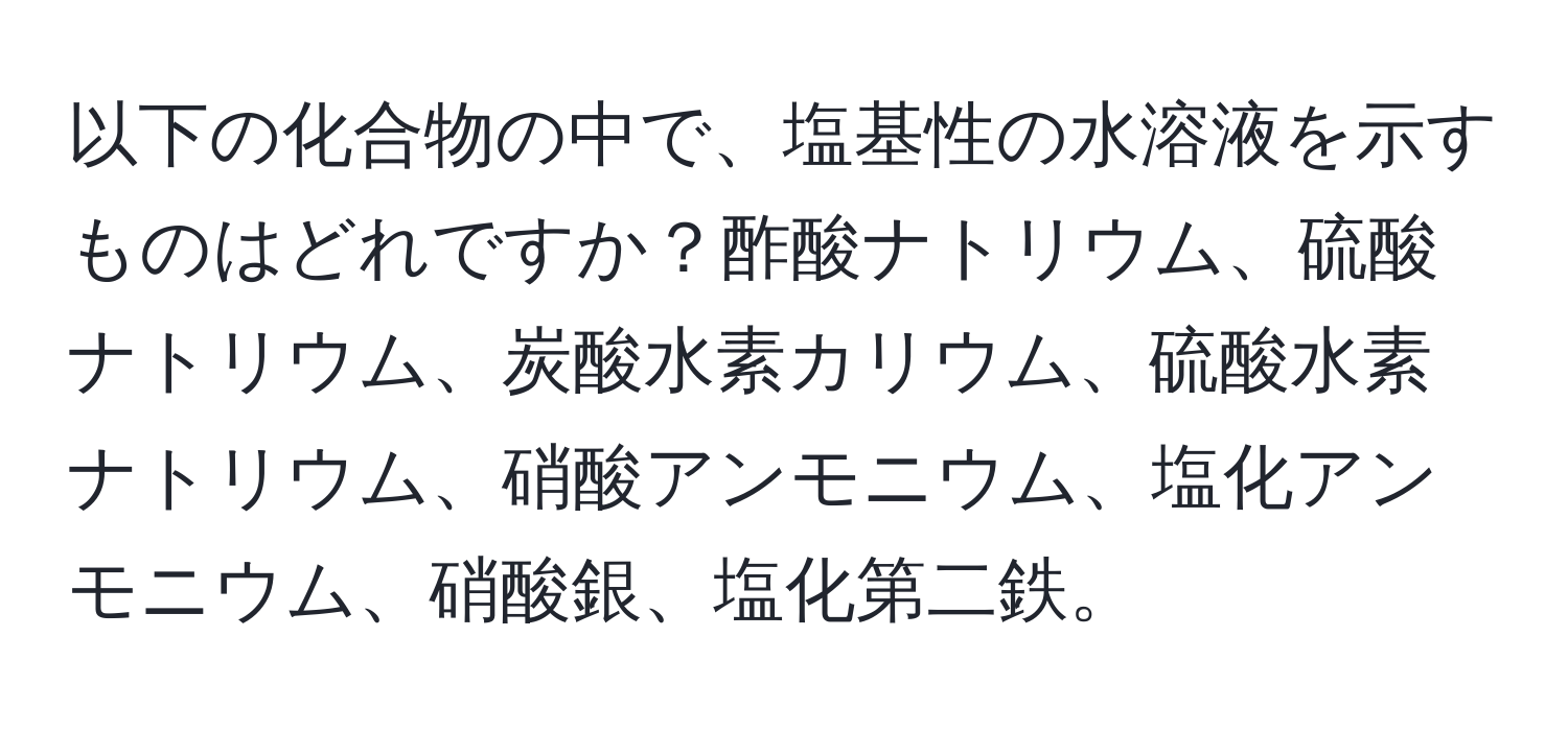 以下の化合物の中で、塩基性の水溶液を示すものはどれですか？酢酸ナトリウム、硫酸ナトリウム、炭酸水素カリウム、硫酸水素ナトリウム、硝酸アンモニウム、塩化アンモニウム、硝酸銀、塩化第二鉄。