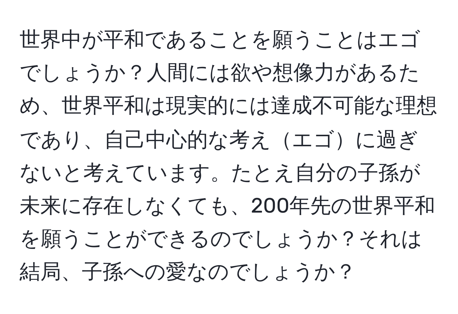 世界中が平和であることを願うことはエゴでしょうか？人間には欲や想像力があるため、世界平和は現実的には達成不可能な理想であり、自己中心的な考えエゴに過ぎないと考えています。たとえ自分の子孫が未来に存在しなくても、200年先の世界平和を願うことができるのでしょうか？それは結局、子孫への愛なのでしょうか？