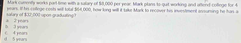 Mark currently works part-time with a salary of $8,000 per year. Mark plans to quit working and attend college for 4
years. If his college costs will total $64,000, how long will it take Mark to recover his investment assuming he has a
salary of $32,000 upon graduating?
a 2 years
b. 3 years
c. 4 years
d 5 years