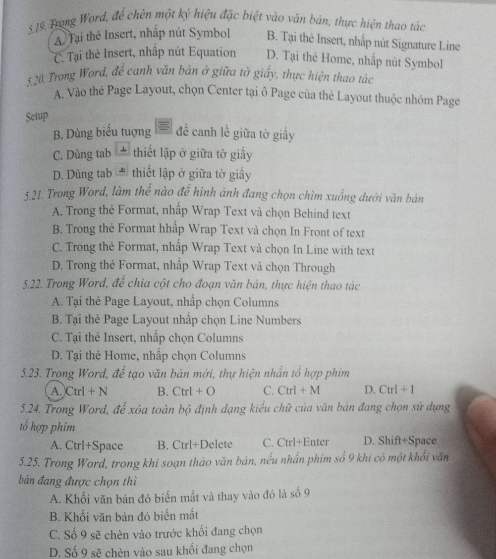 Trong Word, để chèn một ký hiệu đặc biệt vào văn bản, thực hiện thao tác
A Tại thể Insert, nhập nút Symbol B. Tại thẻ Insert, nhấp nút Signature Line
C. Tại the Insert, nhấp nút Equation D. Tại the Home, nhấp nút Symbol
5.20. Trong Word, để canh văn bản ở giữa tờ giấy, thực hiện thao tác
A. Vào thé Page Layout, chọn Center tại ô Page của thẻ Layout thuộc nhóm Page
Setup
B. Dùng biểu tuợng để canh lề giữa tờ giấy
C. Dùng tab * thiết lập ở giữa tờ giấy
D. Dùng tab # thiết lập ở giữa tờ giấy
5.21. Trong Word, làm thể nào để hình ảnh đang chọn chìm xuống dưới văn bản
A. Trong thẻ Format, nhấp Wrap Text và chọn Behind text
B. Trong the Format hhấp Wrap Text và chọn In Front of text
C. Trong thẻ Format, nhấp Wrap Text và chọn In Line with text
D. Trong thẻ Format, nhấp Wrap Text và chọn Through
5.22. Trong Word, đề chia cột cho đoạn văn bản, thực hiện thao tác
A. Tại thẻ Page Layout, nhấp chọn Columns
B. Tại thẻ Page Layout nhấp chọn Line Numbers
C. Tại thẻ Insert, nhấp chọn Columns
D. Tại thẻ Home, nhấp chọn Columns
5.23. Trong Word, để tạo văn bản mới, thự hiện nhần tổ hợp phím
A.)Ctrl + 1 B. Ctrl+O C. Ctrl + M D. Ctr 1+ I
5.24. Trong Word, đế xóa toàn bộ định dạng kiểu chữ của văn bản đang chọn sử dụng
tổ hợp phim
A. Ctrl+Space B. Ctrl+Delete C. Ctrl+Enter D. Shift+Space
5.25. Trong Word, trong khi soạn thảo văn bản, nếu nhấn phim số 9 khi có một khổi văn
bản đang được chọn thì
A. Khối văn bản đó biến mất và thay vào đó là số 9
B. Khối văn bản đó biến mất
C. Số 9 sẽ chèn vào trước khối đang chọn
D. Số 9 sẽ chèn vào sau khối đang chọn