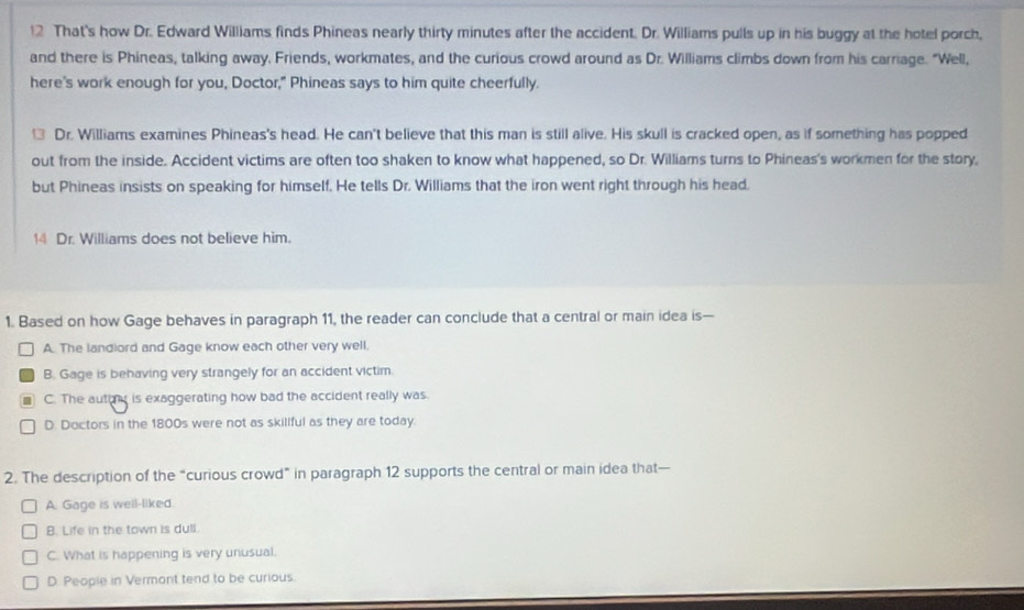 That's how Dr. Edward Williams finds Phineas nearly thirty minutes after the accident. Dr. Williams pulls up in his buggy at the hotel porch,
and there is Phineas, talking away. Friends, workmates, and the curious crowd around as Dr. Williams climbs down from his carriage. "Well,
here's work enough for you, Doctor," Phineas says to him quite cheerfully.
Dr. Williams examines Phineas's head. He can't believe that this man is still alive. His skull is cracked open, as if something has popped
out from the inside. Accident victims are often too shaken to know what happened, so Dr. Williams turns to Phineas's workmen for the story,
but Phineas insists on speaking for himself. He tells Dr. Williams that the iron went right through his head.
14 Dr. Williams does not believe him.
1. Based on how Gage behaves in paragraph 11, the reader can conclude that a central or main idea is—
A. The landiord and Gage know each other very well.
B. Gage is behaving very strangely for an accident victim.
C. The autimy is exaggerating how bad the accident really was.
D. Doctors in the 1800s were not as skillful as they are today.
2. The description of the “curious crowd” in paragraph 12 supports the central or main idea that—
A. Gage is well-liked.
B. Life in the town is dull
C. What is happening is very unusual.
D. People in Vermont tend to be curious.