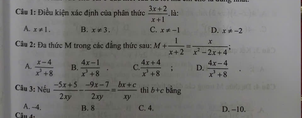 Điều kiện xác định của phân thức  (3x+2)/x+1 .là:
A. x!= 1. B. x!= 3. C. x!= -1 D. x!= -2
Câu 2: Đa thức M trong các đẳng thức sau: M+ 1/x+2 = x/x^2-2x+4 ;
A.  (x-4)/x^3+8  B.  (4x-1)/x^3+8 · C.  (4x+4)/x^3+8 ; D.  (4x-4)/x^3+8 
Câu 3: Nếu  (-5x+5)/2xy - (-9x-7)/2xy = (bx+c)/xy  thì b+c bằng
A. 4. B. 8 C. 4. D. -10.
Cầu 4.