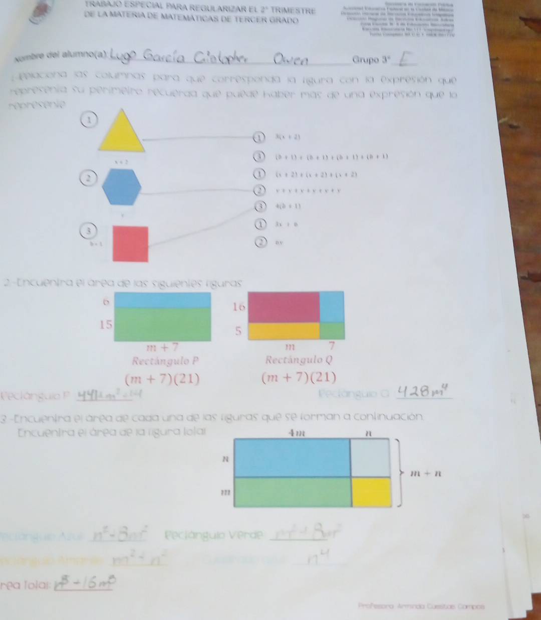 trabajó ESPECial para rEGULARizar el 2^3 TRIME STRE        
M
de la MATERia dE MATEMáTICAs de TeRcER Grado    M      M
                            
                  
Numbré del alumno(a): 
Grupo 3° _
pelaciona las columnas para que corresponda la lígura con la expresión que
represenia su perimeiro recuérda que puede Kaber más de una expresión que la
réprésenie
1
_
3(x+2)
a (a+1)+(b+1)+(b+1)+(b+1)
x . 2
2
1 (x+2)+(x+2)+(x+2)
y+y+x+x+y+y
③ 4(b+1)
a 3x+10
3
2
b=1 o v
2-Encuentra el área de las siguientes líguras
16
5
m 7
Rectángulo P Rectángulo Q
(m+7)(21)
(m+7)(21)
Peclánguio P _Pectánguio G_
3 -Encuentra el área de cada una de las liguras que se forman a continuación.
Encuentra el área de la lígura lolal
eclanguie _Pecjángulo Verde_
_
_
rea Tolai:_
Profesora Armínda Cuestas Compos