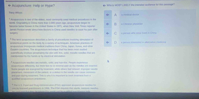 Acupuncture: Help or Hype? Who is MOST LiKELY the intended audience for this passage?
Thacy Wilson
is medical doctor
* Acupuncture is one of the oldest, most commonly used medical procedures in the
world. Originating in Chlna more than 2,000 years ago, acupuncture began to B a Chinese physician
become better known in the United States in 1971, when New York Times reporter
James Reston wrote about how doctors in China used needles to ease his pain after
surgery. C a person who once lived in China
* The term acupuncture describes a family of procedures involving stimulation of
anatomical points on the body by a varety of techniques. American practices of a person interested in alternative medicine
acupuncture incorporate medical traditions from China, Japan, Korea, and other
Eastern countries. The acupuncture technique that has been most studied
scientifically involves penetrating the skin with thin, solid, metalfic needles that are
manipulased by the hands or by electrical stimulation.
* Acupuncture needles are metallic, solid; and hair-thin. People experience
acupuncture differently, but most feel no or minimal pain as the needles are inserted
Some people are energized by treatment, while others feel relaxed, improper needle
placement, movement of the patient, or a defect in the needle can cause soreness
and pain during treasment. This is why it is important to seek eeatment from a
qualified acupuncture practitioner.
The U.S. Food and Drug Administration (FDA) approved acupunctore needies for
use by licensed practitioners in 1996. The FDA requires that sterte, nontuxic needies
he eoed and that thee he tntelled te