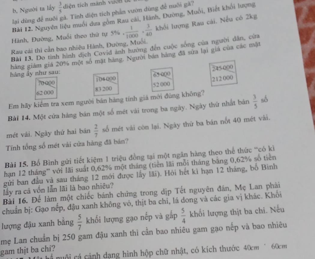 b, Người ta lấy  3/5  diện tích mánh vườn dệ
lại dùng để nuôi gà. Tính diện tích phần vườn dùng đề nuôi gà?
Bài 12. Nguyên liệu muối dưa gồm Rau cái, Hành, Đường, Muổi, Biết khổi lượng
Hành, Đường, Muổi theo thứ tự 5% .  1/1000 ·  3/40  khổi lượng Rau cải. Nếu có 2kg
Rau cải thì cần bao nhiêu Hành, Đường, Muối.
Bài 13. Do tình hình dịch Covid ảnh hưởng đến cuộc sóng của người dân, cửa
hàng giảm giá 20% một số mặt hàng. Người bản hàng đã sửa lại giá của các mặt
hàng ầy như sau:
70 000 104 000 65000 245000
62 000 83 200 52 000 212 000
Em hãy kiểm tra xem người bán hàng tính giá mới đúng không?
Bài 14. Một cửa hàng bán một số mét vài trong ba ngày. Ngày thứ nhất bán  3/5  số
mét vái. Ngày thứ hai bán  2/7  số mét vái còn lại. Ngày thử ba bán nốt 40 mét vải.
Tính tổng số mét vải cửa hàng đã bản?
Bài 15. Bố Bình gửi tiết kiệm 1 triệu đồng tại một ngân hàng theo thể thức “có kì
hạn 12 tháng” với lãi suất 0,62% một tháng (tiền lãi mỗi tháng bằng 0,62% số tiền
gửi ban đầu và sau tháng 12 mới được lấy lãi). Hỏi hết kì hạn 12 tháng, bố Bình
lấy ra cả vốn lẫn lãi là bao nhiêu?
Bải 16. Để làm một chiếc bánh chứng trong dịp Tết nguyên đán, Mẹ Lan phải
chuẩn bị: Gạo nếp, đậu xanh không vỏ, thịt ba chi, lá dong và các gia vị khác. Khối
lượng đậu xanh bằng  5/7  khối lượng gạo nếp và gấp  5/4  khối lượng thịt ba chi. Nếu
mẹ Lan chuẩn bị 250 gam đậu xanh thì cần bao nhiêu gam gạo nếp và bao nhiêu
gam thịt ba chi?
h nuội cá cảnh dạng hình hộp chữ nhật, có kích thước 40cm* 60cm