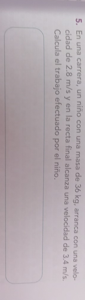 En una carrera, un niño con una masa de 36 kg, arranca con una velo- 
cidad de 2.8 m/s y en la recta final alcanza una velocidad de 3.4 m/s. 
Calcula el trabajo efectuado por el niño.