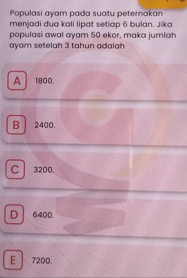 Populasi ayam pada suatu peternakan
menjadi dua kali lipat setiap 6 bulan. Jika
populasi awal ayam 50 ekor, maka jumlah
ayam setelah 3 tahun adalah
A 1800.
B 2400.
C 3200.
D 6400.
E l 7200.