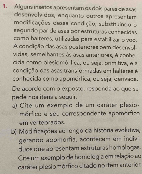 Alguns insetos apresentam os dois pares de asas 
desenvolvidos, enquanto outros apresentam 
modificações dessa condição, substituindo o 
segundo par de asas por estruturas conhecidas 
como halteres, utilizadas para estabilizar o voo. 
A condição das asas posteriores bem desenvol- 
vidas, semelhantes às asas anteriores, é conhe- 
cida como plesiomórfica, ou seja, primitiva, e a 
condição das asas transformadas em halteres é 
conhecida como apomórfica, ou seja, derivada. 
De acordo com o exposto, responda ao que se 
pede nos itens a seguir. 
a) Cite um exemplo de um caráter plesio- 
mórfico e seu correspondente apomórfico 
em vertebrados. 
b) Modificações ao longo da história evolutiva, 
gerando apomorfia, acontecem em indiví- 
duos que apresentam estruturas homólogas. 
Cite um exemplo de homologia em relação ao 
caráter plesiomórfico citado no item anterior.