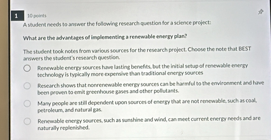 1 10 points
A student needs to answer the following research question for a science project:
What are the advantages of implementing a renewable energy plan?
The student took notes from various sources for the research project. Choose the note that BEST
answers the student’s research question.
Renewable energy sources have lasting benefts, but the initial setup of renewable energy
technology is typically more expensive than traditional energy sources
Research shows that nonrenewable energy sources can be harmful to the environment and have
been proven to emit greenhouse gases and other pollutants.
Many people are still dependent upon sources of energy that are not renewable, such as coal,
petroleum, and natural gas.
Renewable energy sources, such as sunshine and wind, can meet current energy needs and are
naturally replenished.