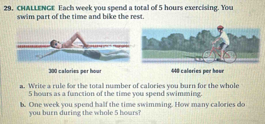 CHALLENGE Each week you spend a total of 5 hours exercising. You 
swim part of the time and bike the rest.
300 calories per hour 440 calories per hour
a. Write a rule for the total number of calories you burn for the whole
5 hours as a function of the time you spend swimming. 
b. One week you spend half the time swimming. How many calories do 
you burn during the whole 5 hours?