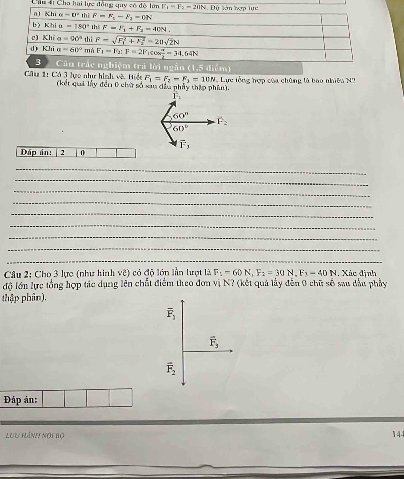Chu 4: Cho hai lực
Câu 1: Có 3 lực như hình vẽ. Biết F_1=F_2=F_3=10N. Lực tổng hợp của chúng là bao nhiêu N?
(kết quả lấy đến 0 chữ số sau dầu phẩy thập phân).
vector F_1
60° vector F_2
60°
vector F_3
Đáp án: 2 0
_
_
_
_
_
_
_
_
_
_
_
Câu 2: Cho 3 lực (như hình vẽ) có độ lớn lần lượt là F_1=60N,F_2=30N,F_3=40N. Xác định
độ lớn lực tổng hợp tác dụng lên chất điểm theo đơn vị N? (kết quả lấy đến 0 chữ số sau dấu phẩy
thập phân).
vector F_1
overline F_3
overline F_2
Đáp án:
Lưu HẢnh nội bộ 144