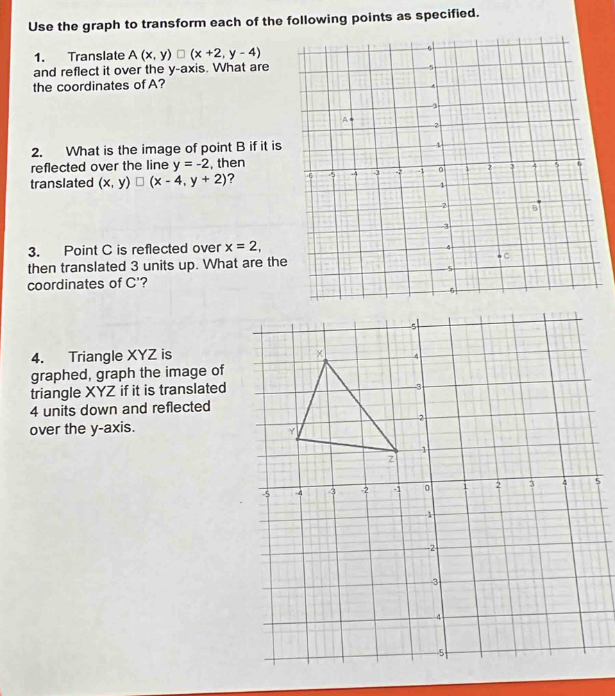 Use the graph to transform each of the following points as specified. 
1. Translate A(x,y)□ (x+2,y-4)
and reflect it over the y-axis. What are 
the coordinates of A? 
2. What is the image of point B if it is 
reflected over the line y=-2 , then 
translated (x,y)□ (x-4,y+2) ? 
3. Point C is reflected over x=2, 
then translated 3 units up. What are the 
coordinates of C' ? 
4. Triangle XYZ is 
graphed, graph the image of 
triangle XYZ if it is translated
4 units down and reflected 
over the y-axis.