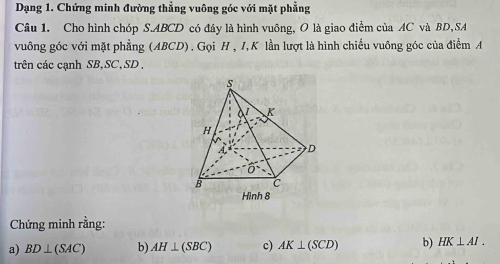 Dạng 1. Chứng minh đường thẳng vuông góc với mặt phẳng 
Câu 1. Cho hình chóp S. ABCD có đáy là hình vuông, O là giao điểm của AC và BD,SA 
vuông góc với mặt phẳng (ABCD). Gọi H , I, K lần lượt là hình chiếu vuông góc của điểm A 
trên các cạnh SB, SC, SD. 
Chứng minh rằng: 
a) BD⊥ (SAC) b) AH⊥ (SBC) c) AK⊥ (SCD) b) HK⊥ AI.