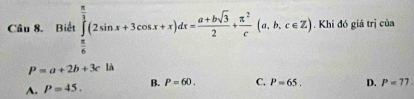 Cầu 8. Biết ∈tlimits _ π /6 ^ π /3 (2sin x+3cos x+x)dx= (a+bsqrt(3))/2 + π^2/c (a,b,c∈ Z). Khi đó giá trị của
P=a+2b+3c là
A. P=45. B. P=60.
C. P=65. D. P=77.