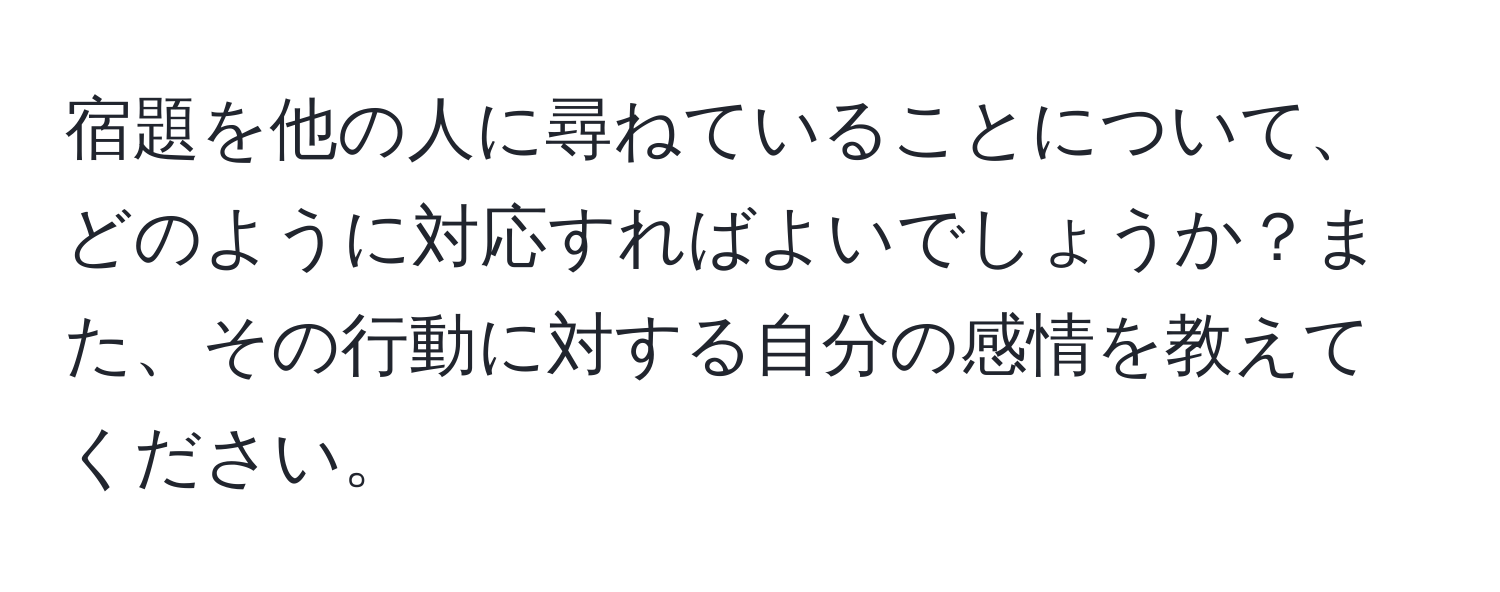 宿題を他の人に尋ねていることについて、どのように対応すればよいでしょうか？また、その行動に対する自分の感情を教えてください。