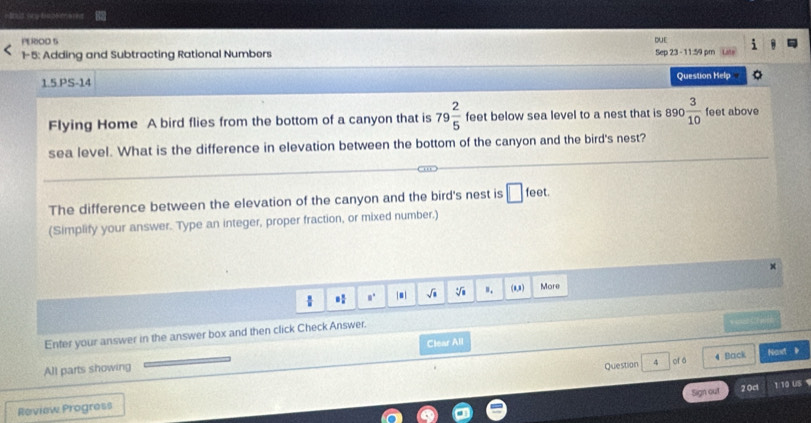 PEROO S 
DUE 
1-5: Adding and Subtracting Rational Numbers 
Sep 23 -11:59 pm 
1.5.PS-14 Question Help 
Flying Home A bird flies from the bottom of a canyon that is 79 2/5  feet below sea level to a nest that is 890 3/10  feet above 
sea level. What is the difference in elevation between the bottom of the canyon and the bird's nest? 
The difference between the elevation of the canyon and the bird's nest is □ feet. 
(Simplify your answer. Type an integer, proper fraction, or mixed number.) 
× 
 * |■| sqrt(a) sqrt[4](8) w. (a,3) More 
Enfer your answer in the answer box and then click Check Answer. 
== e a= 
All parts showing Clear All 
Question 4 of á 4 Back Naxt 》 
Sign out 2 0ct 1:10 US 
Review Progress