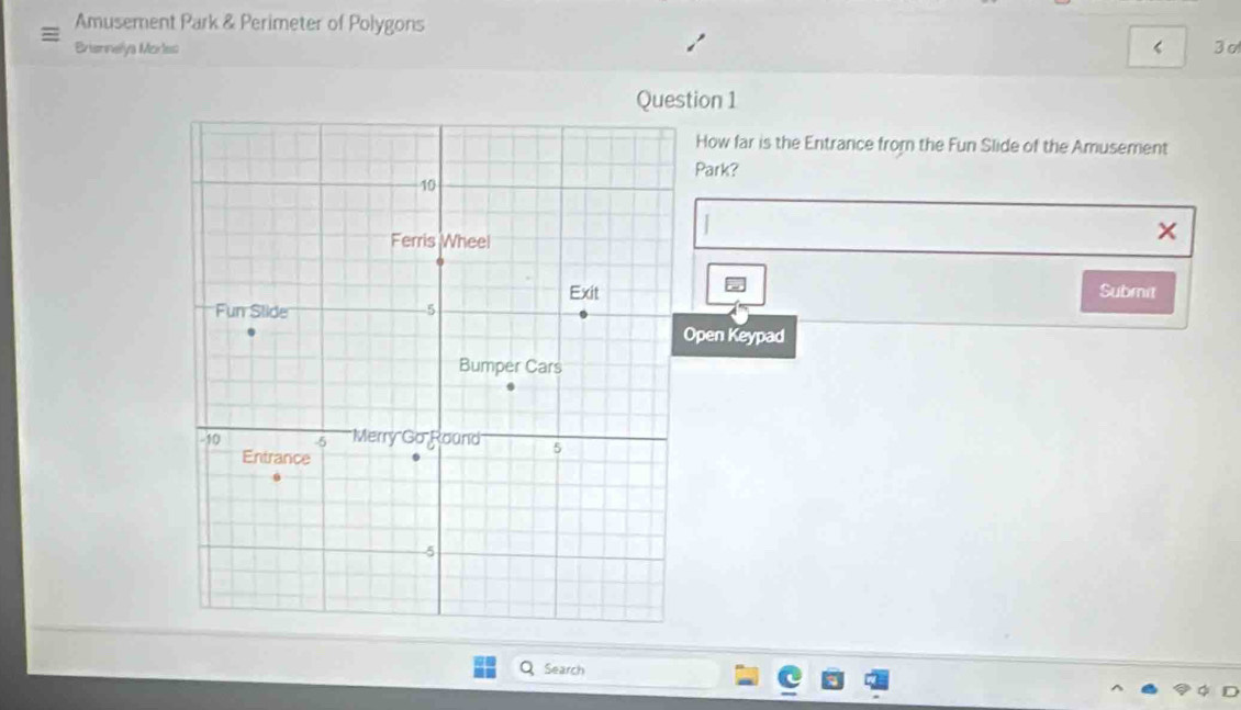 Amusement Park & Perimeter of Polygons 
Briennelya Morles < 3 σ 
Question 1 
How far is the Entrance from the Fun Slide of the Amusement 
Park? 
X 
Submit 
pen Keypad 
Q Search