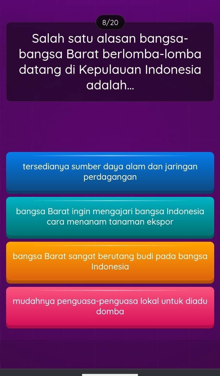 8/20
Salah satu alasan bangsa-
bangsa Barat berlomba-lomba
datang di Kepulauan Indonesia
adalah...
tersedianya sumber daya alam dan jaringan
perdagangan
bangsa Barat ingin mengajari bangsa Indonesia
cara menanam tanaman ekspor
bangsa Barat sangat berutang budi pada bangsa
Indonesia
mudahnya penguasa-penguasa lokal untuk diadu
domba