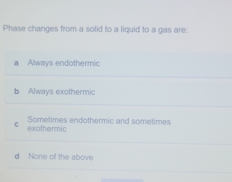 Phase changes from a solid to a liquid to a gas are:
a Always endothermic
b Always exothermic
Sometimes endothermic and sometimes
C exothermic
d None of the above