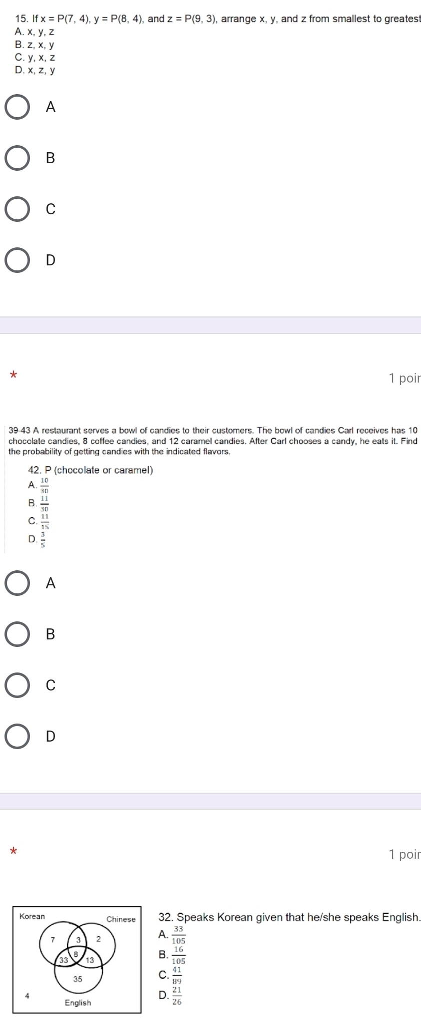 If x=P(7,4), y=P(8,4) , and z=P(9,3) , arrange x, y, and z from smallest to greatest
A. x, y, z
B. z, x, y
C. y, x, z
D. x, z, y
A
B
C
D
*
1 poir
39-43 A restaurant serves a bowl of candies to their customers. The bowl of candies Carl receives has 10
chocclate candies, 8 coffee candies, and 12 caramel candies. After Carl chooses a candy, he eats it. Find
the probability of getting candies with the indicated flavors.
42. P (chocolate or caramel)
A.  10/30 
C. beginarrayr _ 11 3130 hline 15endarray endarray 
D. 3/5 
A
B
C
D
*
1 poir
32. Speaks Korean given that he/she speaks English.
A.  33/105 
B.  16/105 
C.  41/89 
D.  21/26 