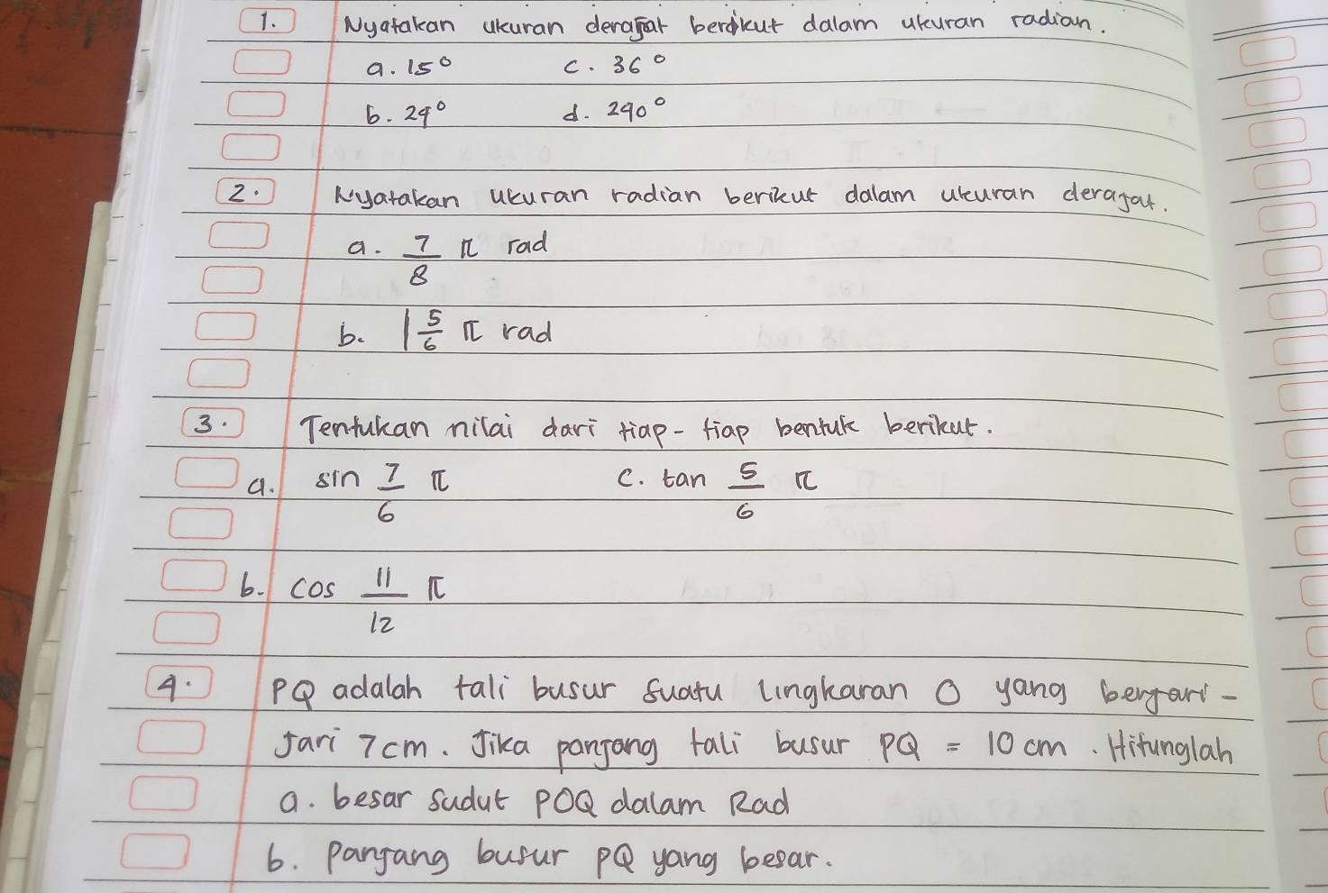 Nyatakan ukuran deragar berdicut dalam ukuran radian.
a. 15° C. 36°
6. 24° d. 240°
2. Nyatakan ucuran radian berikur dalam uuran derajar.
a.  7/8 π rad
b. 1 5/6 π rad
3. Tenfukan ilai dari tiap-fiap benink berkar.
C.
a. sin  7/6 π tan  5/6 π
6. cos  11/12 π
A. 1 PQ adalah tali busur suatu lngkaran O yang berfar-
fari 7 cm. Jika pangong tali busur PQ=10cm. Hifunglah
a. besar sudut PoQ dalam Rad
6. pangang busur pQ yong beear.