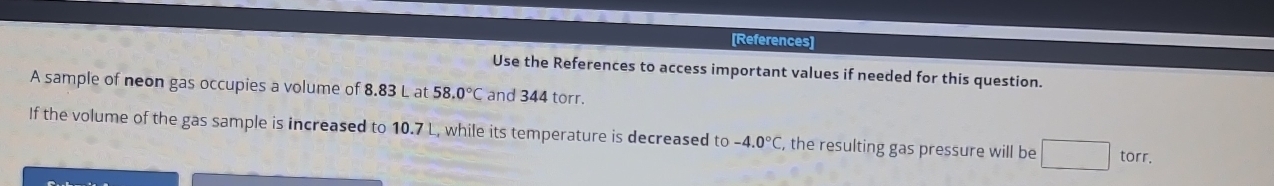 [References] 
Use the References to access important values if needed for this question. 
A sample of neon gas occupies a volume of 8.83 L at 58.0°C and 344 torr. 
If the volume of the gas sample is increased to 10.7 L, while its temperature is decreased to -4.0°C , the resulting gas pressure will be □ tor