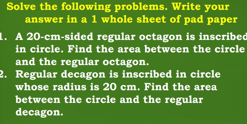 Solve the following problems. Write your 
answer in a 1 whole sheet of pad paper 
1. A 20-cm -sided regular octagon is inscribed 
in circle. Find the area between the circle 
and the regular octagon. 
2. Regular decagon is inscribed in circle 
whose radius is 20 cm. Find the area 
between the circle and the regular 
decagon.