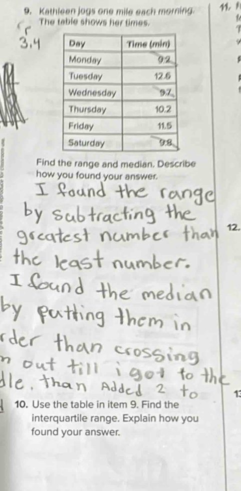 Kathleen jogs one mile each morning 
The table shows her times. 
1 
I 
a 
Find the range and median. Describe 
how you found your answer. 
12. 
13 
10. Use the table in item 9. Find the 
interquartile range. Explain how you 
found your answer.