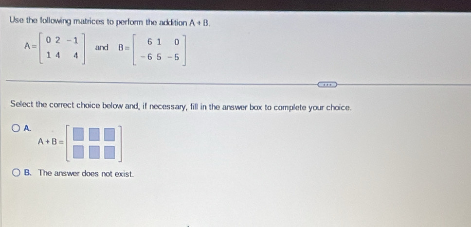 Use the following matrices to perform the addition A+B.
A=beginbmatrix 0&2&-1 1&4&4endbmatrix and B=beginbmatrix 6&1&0 -6&5&-5endbmatrix
Select the correct choice below and, if necessary, fill in the answer box to complete your choice.
A. A+B=beginbmatrix □ &□ &□  □ &□ &□ endbmatrix
B. The answer does not exist.