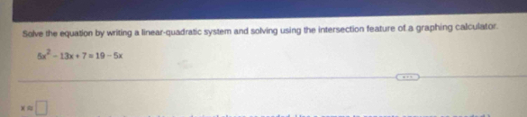 Solve the equation by writing a linear-quadratic system and solving using the intersection feature of a graphing calculator.
5x^2-13x+7=19-5x
xapprox □