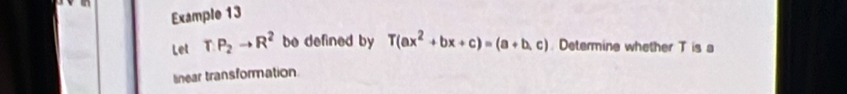 Example 13 
Let TP_2to R^2 be defined by T(ax^2+bx+c)=(a+b,c). Determine whether T is a 
linear transformation.