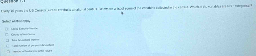 Every 10 years the US Census Bureau conducts a national census. Below are a list of some of the variables collected in the census. Which of the variables are NOT categorical?
Select all that apply.
Social Security Number
County of residence
Total household income
Tatal number of people in household
Number of bedroams in the house