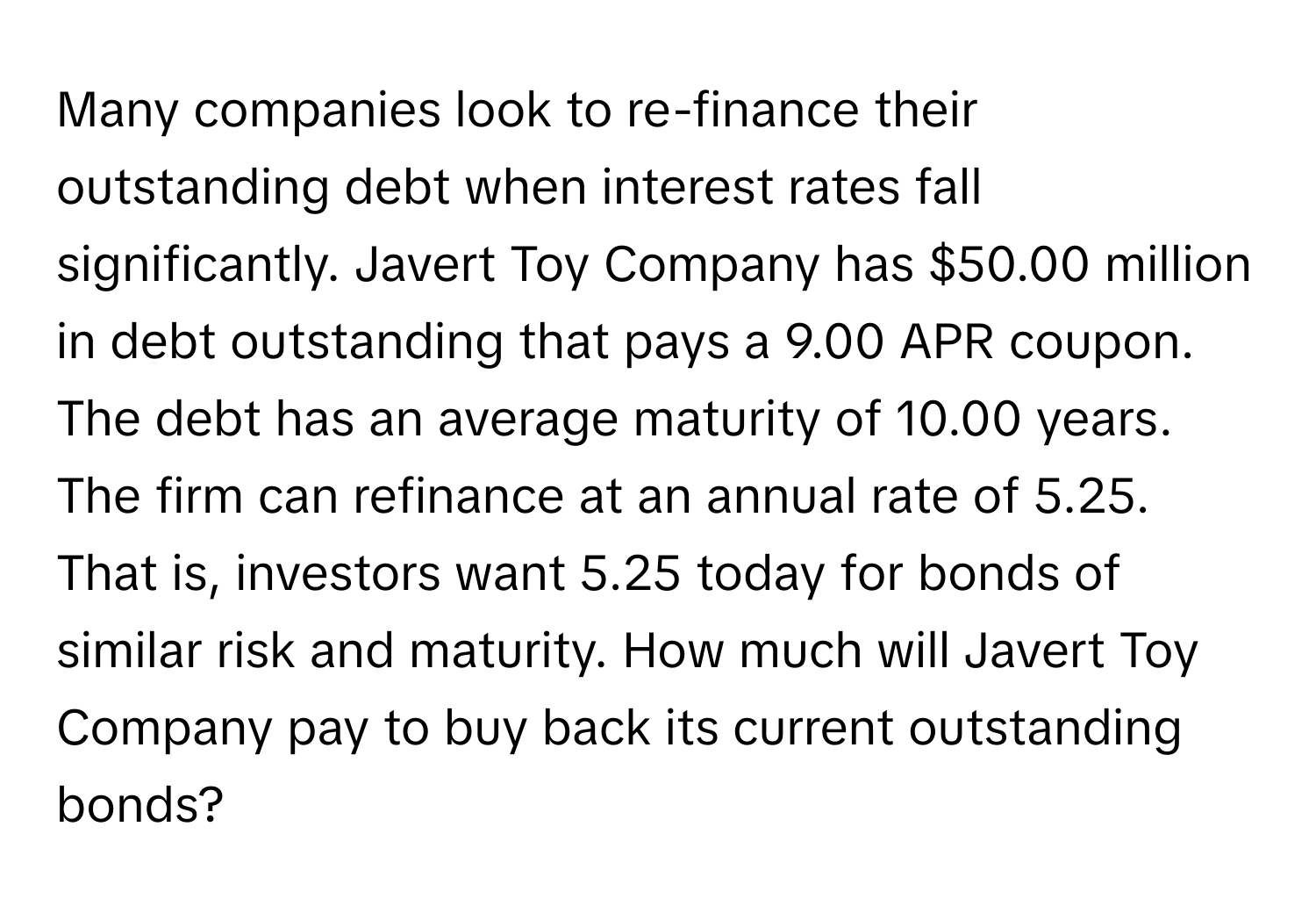 Many companies look to re-finance their outstanding debt when interest rates fall significantly. Javert Toy Company has $50.00 million in debt outstanding that pays a 9.00 APR coupon. The debt has an average maturity of 10.00 years. The firm can refinance at an annual rate of 5.25. That is, investors want 5.25 today for bonds of similar risk and maturity. How much will Javert Toy Company pay to buy back its current outstanding bonds?