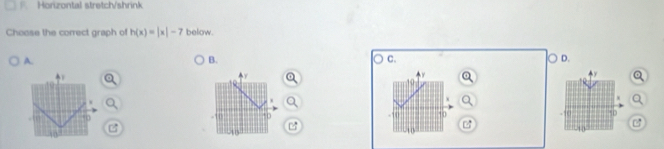 Horizontal stretch/shrink 
Choose the correct graph of h(x)=|x|-7 below. 
A. 
B. 
。 C. D. 
w