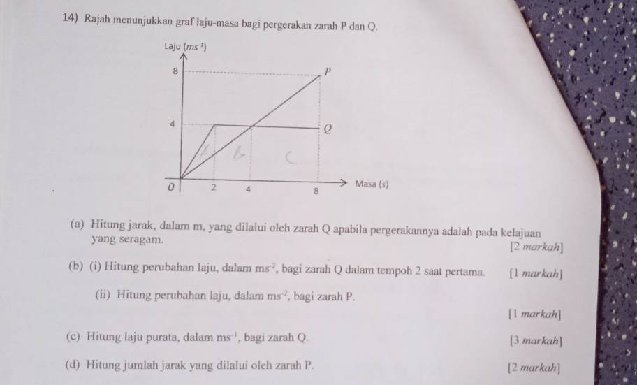 Rajah menunjukkan graf laju-masa bagi pergerakan zarah P dan Q.
(a) Hitung jarak, dalam m, yang dilalui oleh zarah Q apabila pergerakannya adalah pada kelajuan
yang seragam.
[2 markah]
(b) (i) Hitung perubahan laju, dalam ms^(-2) , bagi zarah Q dalam tempoh 2 saat pertama. [1 markah]
(ii) Hitung perubahan laju, dalam ms^(-2) , bagi zarah P.
[1 markah]
(c) Hitung laju purata, dalam ms^(-1) , bagi zarah Q. [3 markah]
(d) Hitung jumlah jarak yang dilalui oleh zarah P. [2 markah]