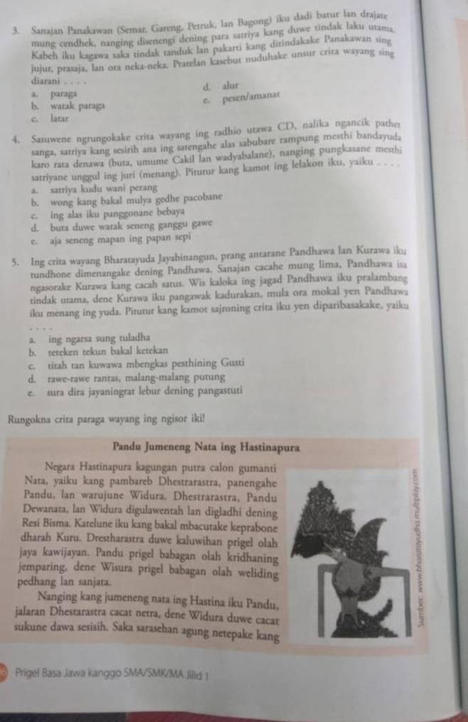 Sanajan Panakawan (Semar, Gareng. Petruk, lan Bagong) iku dadi batur lan drajate
mung cendhek, nanging disenengi dening para satriya kang duwe tindak laku utama.
Kabeh iku kagawa saka tindak tanduk lan pakarti kang ditindakake Panakawan sing
jujur, prasaja, lan ora neka-neka. Pratelan kasebut nuduhake unsur crita wayang sing
diarani . . . .
d. alur
a. paraga
e. pesen/amanar
b. watak paraga
c. latar
4. Sasuwene ngrungokake crita wayang ing radhio utawa CD, nalika ngancik pather
sanga, sarriya kang sesirih ana ing satengahe alas sabubare rampung mesthi bandayuda
karo rata denawa (buta, umume Cakil lan wadyabalane), nanging pungkasane mesthi
satriyane unggul ing juri (menang). Pitutur kang kamot ing lelakon iku, yaiku . . . .
a. satriya kudu wani perang
b. wong kang bakal mulya gedhe pacobane
c. ing alas iku panggonane bebaya
d. buta duwe watak seneng ganggu gawe
e. aja seneng mapan ing papan sepi
5. Ing crita wayang Bharatayuda Jayabinangun, prang antarane Pandhawa lan Kurawa iku
tundhone dimenangake dening Pandhawa. Sanajan cacahe mung lima, Pandhawa isa
ngasorake Kurawa kang cacah satus. Wis kaloka ing jagad Pandhawa iku pralambang
tindak urama, dene Kurawa iku pangawak kadurakan, mula ora mokal yen Pandhawa
iku menang ing yuda. Pitutur kang kamot sajroning crita iku yen diparibasakake, yaiku
a. ing ngarsa sung tuladha
b. teteken tekun bakal ketekan
c. titah tan kuwawa mbengkas pesthining Gusti
d. rawe-rawe rantas, malang-malang putung
e. sura dira jayaningrat lebur dening pangastuti
Rungokna crita paraga wayang ing ngisor iki!
Pandu Jumeneng Nata ing Hastinapura
Negara Hastinapura kagungan putra calon gumanti
Nata, yaiku kang pambareb Dhestrarastra, panengahe
Pandu, lan warujune Widura. Dhestrarastra, Pandu
Dewanata, lan Widura digulawentah lan digladhi dening
Resi Bisma. Katelune iku kang bakal mbacutake keprabone
dharah Kuru. Drestharastra duwe kaluwihan prigel olah
jaya kawijayan. Pandu prigel babagan olah kridhaning
jemparing, dene Wisura prigel babagan olah weliding
pedhang lan sanjata.
Nanging kang jumeneng nata ing Hastina iku Pandu,
jalaran Dhestarastra cacat netra, dene Widura duwe cacat
sukune dawa sesisih. Saka sarasehan agung netepake kang
Prigel Basa Jawa kanggo SMA/SMK/MA Jilid 1