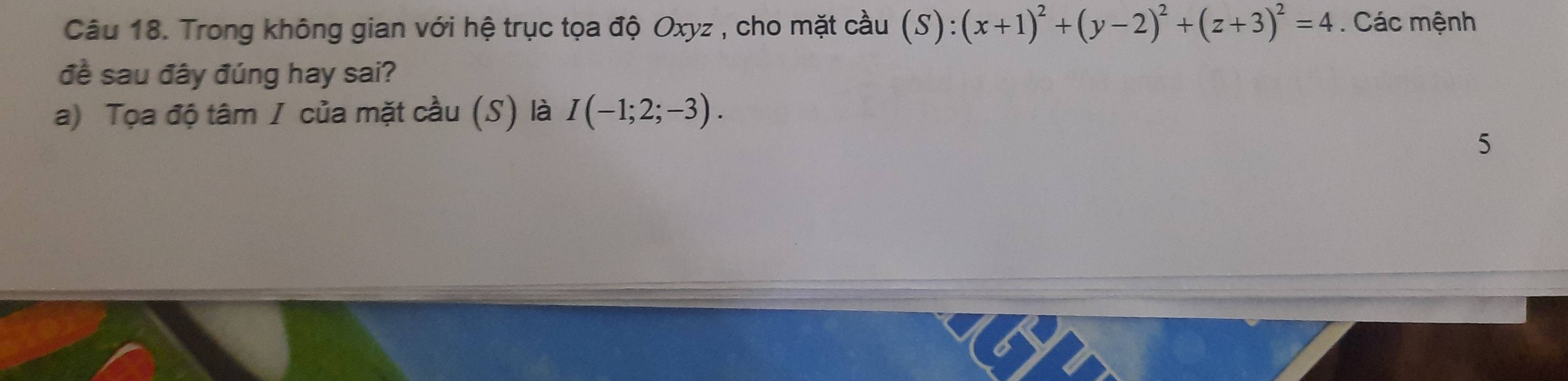 Trong không gian với hệ trục tọa độ Oxyz , cho mặt cầu (S):(x+1)^2+(y-2)^2+(z+3)^2=4. Các mệnh 
đề sau đây đúng hay sai? 
a) Tọa độ tâm / của mặt cầu (S) là I(-1;2;-3). 
5