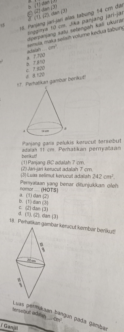 C) (2) dan (3) b. (1) dan (3) a、、
16. Panjang jari-jari alas tabung 14 cm dai
15 d. (1), (2), dan (3)
tinginya 10 cm. Jika panjang jari-jar
diperpanjang satu setengah kali ukuraı
semula, maka selisih volume kedua tabung
adalah ... cm^3.
1^2 a. 7.700
b. 7.810
c. 7.920
d. 8.120
17Perhatikan gambar berikut!
Panjang garis pelukis kerucut tersebut
adalah 11 cm. Perhatikan pernyataan
berikut!
(1) Panjang BC adalah 7 cm.
(2) Jari-jari kerucut adalah 7 cm.
(3) Luas selimut kerucut adalah 242cm^2. 
Pernyataan yang benar ditunjukkan oleh
nomor .... (HOTS)
a. (1) dan (2)
b. (1) dan (3)
c. (2) dan (3)
d. (1), (2), dan (3)
18. Perhatikan gambar kerucut kembar berikut!
tersebut adalah . cm^2
Luas permukaan bangun pada gamba
/ Ganjil