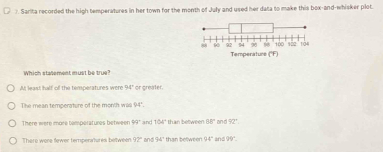 Sarita recorded the high temperatures in her town for the month of July and used her data to make this box-and-whisker plot.
Which statement must be true?
At least half of the temperatures were 94° or greater.
The mean temperature of the month was 94°.
There were more temperatures between 99° and 104° than between 88° and 92°.
There were fewer temperatures between 92° and 94° than between 94° and 99°.