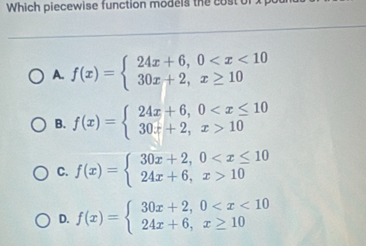 Which piecewise function models the cost of
A. f(x)=beginarrayl 24x+6,0
B. f(x)=beginarrayl 24x+6,0 10endarray.
C. f(x)=beginarrayl 30x+2,0 10endarray.
D. f(x)=beginarrayl 30x+2,0