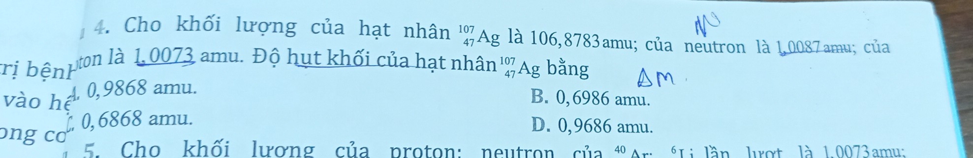 Cho khối lượng của hạt nhân ' % Ag là 106,8783amu; của neutron là 1,0087amu; của
rị bệnh
yton là 1, 0073 amu. Độ hụt khối của hạt nhân ' % Ag bằng
A 0,9868 amu.
vào hệ
B. 0,6986 amu.
, 0, 6868 amu.
ɔng cơ
D. 0,9686 amu.
. Cho khối lương của proton: neutron của "Ar *Li lần lượt là 1.0073amu;