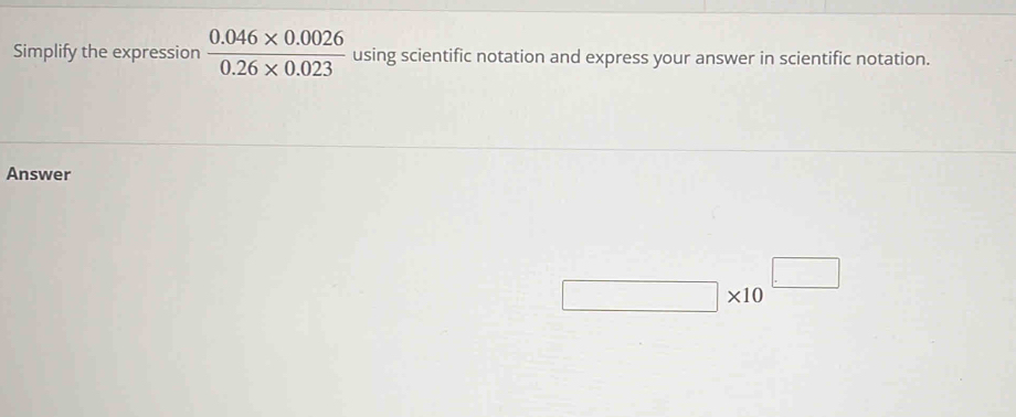 Simplify the expression  (0.046* 0.0026)/0.26* 0.023  using scientific notation and express your answer in scientific notation. 
Answer
□ * 10^(□)