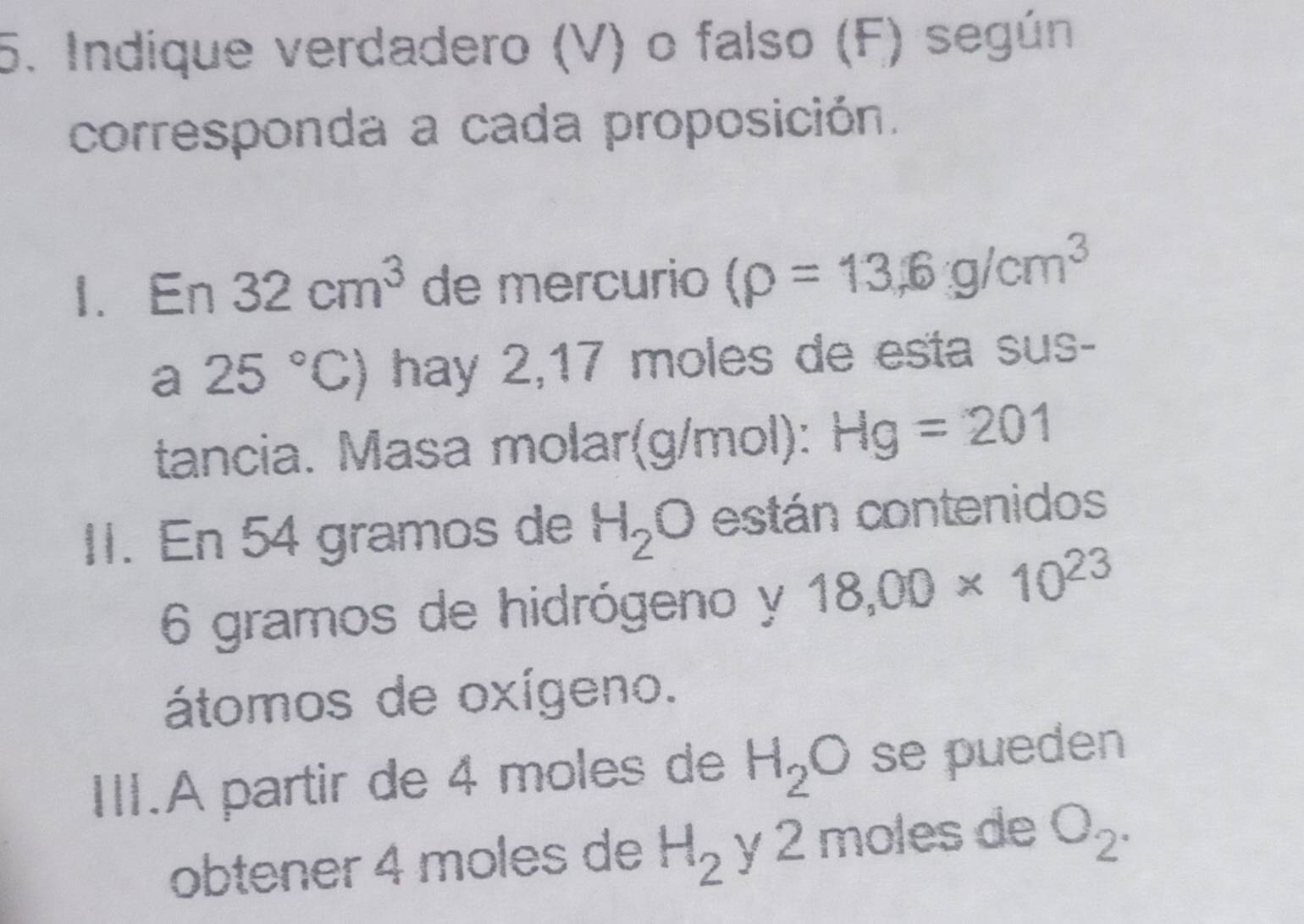 Indique verdadero (V) o falso (F) según 
corresponda a cada proposición. 
1. E_n 32cm^3 de mercurio (rho =13,6g/cm^3
a 25°C) hay 2,17 moles de esta sus- 
tancia. Masa molar(g/mol): Hg=201
II. En 54 gramos de H_2O están contenidos
6 gramos de hidrógeno y 18,00* 10^(23)
átomos de oxígeno. 
III.A partir de 4 moles de H_2O se pueden 
obtener 4 moles de H_2 y 2 moles de O_2.