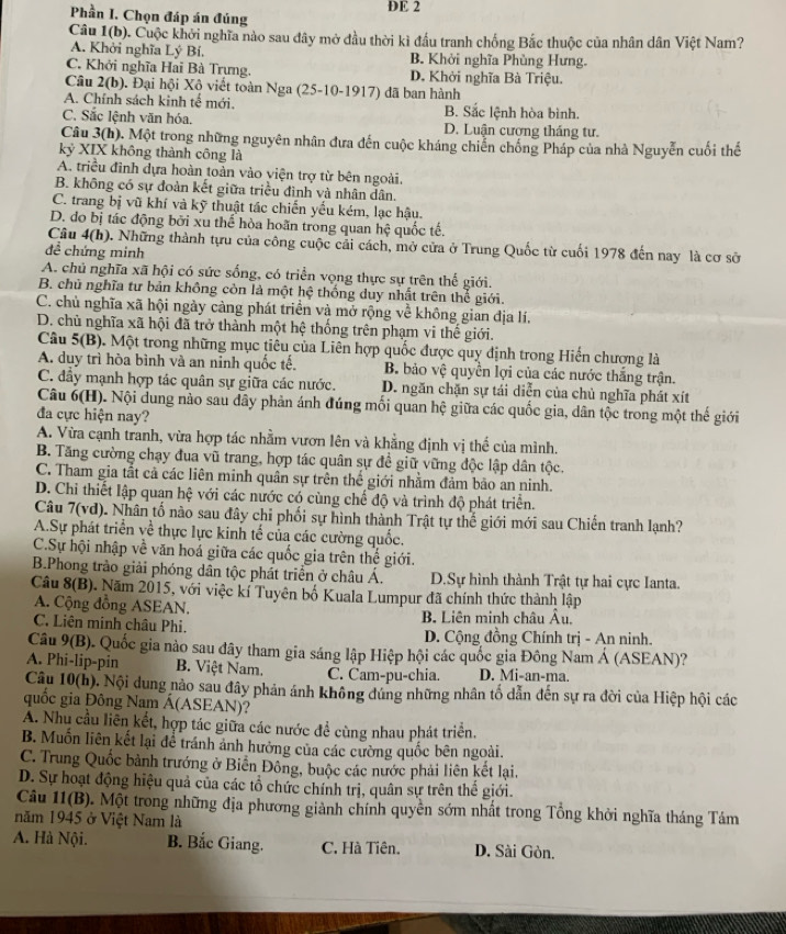 Phần I. Chọn đáp án đúng DE 2
Câu 1(b). Cuộc khởi nghĩa nào sau đây mở đầu thời kì đầu tranh chống Bắc thuộc của nhân dân Việt Nam?
A. Khởi nghĩa Lý Bí. B. Khởi nghĩa Phùng Hưng.
C. Khởi nghĩa Hai Bà Trựng. D. Khởi nghĩa Bà Triệu.
Câu 2(b). Đại hội Xộ viết toàn Nga (25-10-1917) đã ban hành
A. Chính sách kinh tế mới. B. Sắc lệnh hòa bình.
C. Sắc lệnh văn hóa. D. Luận cượng tháng tư.
Câu 3(h). Một trong những nguyên nhân đưa đến cuộc kháng chiến chống Pháp của nhà Nguyễn cuối thế
kỷ XIX không thành công là
A. triều đình dựa hoàn toàn vào viện trợ từ bên ngoài.
B. không có sự đoàn kết giữa triều đình và nhân dân.
C. trang bị vũ khí và kỹ thuật tác chiến yếu kém, lạc hậu.
D. đo bị tác động bởi xu thể hòa hoãn trong quan hệ quốc tế.
Câu 4(h). Những thành tựu của công cuộc cải cách, mở cửa ở Trung Quốc từ cuối 1978 đến nay là cơ sở
để chứng minh
A. chủ nghĩa xã hội có sức sống, có triển vọng thực sự trên thế giới.
B. chủ nghĩa tư bản không còn là một hệ thống duy nhất trên thế giới.
C. chủ nghĩa xã hội ngày càng phát triển và mở rộng về không gian địa lí.
D. chủ nghĩa xã hội đã trở thành một hệ thống trên phạm vi thế giới.
Câu 5(B). Một trong những mục tiêu của Liên hợp quốc được quy định trong Hiến chượng là
A. duy trì hòa bình và an nỉnh quốc tế. B. bảo vệ quyền lợi của các nước thắng trận.
C. đây mạnh hợp tác quân sự giữa các nước. D. ngăn chặn sự tái diễn của chủ nghĩa phát xít
Câu 6(H). Nội dung nào sau dây phản ánh đúng mối quan hệ giữa các quốc gia, dân tộc trong một thế giới
đa cực hiện nay?
A. Vừa cạnh tranh, vừa hợp tác nhằm vươn lên và khẳng định vị thế của mình.
B. Tăng cường chạy đua vũ trang, hợp tác quân sự đề giữ vững độc lập dân tộc.
C. Tham gia tắt cả các liên minh quân sự trên thế giới nhằm đảm bảo an ninh.
D. Chi thiết lập quan hệ với các nước có cùng chế độ và trình độ phát triển.
Câu 7(vd). Nhân tố nào sau đây chỉ phối sự hình thành Trật tự thể giới mới sau Chiến tranh lạnh?
A.Sự phát triển về thực lực kinh tế của các cường quốc.
C.Sự hội nhập về văn hoá giữa các quốc gia trên thể giới.
B.Phong trào giải phóng dân tộc phát triển ở châu Á. D.Sự hình thành Trật tự hai cực Ianta.
Câu 8(B). Năm 2015, với việc kí Tuyên bố Kuala Lumpur đã chính thức thành lập
A. Cộng đồng ASEAN.
C. Liên minh châu Phi.  B. Liên minh châu Âu.
D. Cộng đồng Chính trị - An ninh.
Câu 9(B). Quốc gia nào sau đây tham gia sáng lập Hiệp hội các quốc gia Đông Nam Á (ASEAN)?
A. Phi-lip-pin  B. Việt Nam. C. Cam-pu-chia. D. Mi-an-ma.
Câu 10(h). Nội dung nào sau đây phản ánh không đúng những nhân tố dẫn đến sự ra đời của Hiệp hội các
quốc gia Đông Nam Á(ASEAN)?
A. Nhu cầu liền kết, hợp tác giữa các nước đề cùng nhau phát triển.
B. Muốn liên kết lại để tránh ảnh hưởng của các cường quốc bên ngoài.
C. Trung Quốc bảnh trướng ở Biển Đông, buộc các nước phải liên kết lại.
D. Sự hoạt động hiệu quả của các tổ chức chính trị, quân sự trên thể giới.
Câu 11(B). Một trong những địa phương giành chính quyền sớm nhất trong Tổng khởi nghĩa tháng Tám
năm 1945 ở Việt Nam là
A. Hà Nội. B. Bắc Giang. C. Hà Tiên. D. Sài Gòn.