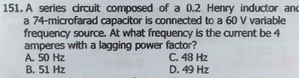 A series circuit composed of a 0.2 Henry inductor and
a 74 -microfarad capacitor is connected to a 60 V variable
frequency source. At what frequency is the current be 4
amperes with a lagging power factor?
A. 50 Hz C. 48 Hz
B. 51 Hz D. 49 Hz