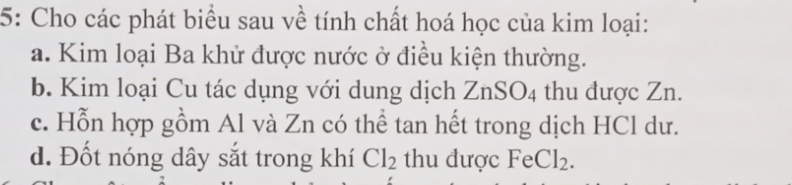 5: Cho các phát biểu sau về tính chất hoá học của kim loại: 
a. Kim loại Ba khử được nước ở điều kiện thường. 
b. Kim loại Cu tác dụng với dung dịch ZnSO_4 thu được Zn. 
c. Hỗn hợp gồm Al và Zn có thể tan hết trong dịch HCl dư. 
d. Đốt nóng dây sắt trong khí Cl_2 thu được FeCl_2.