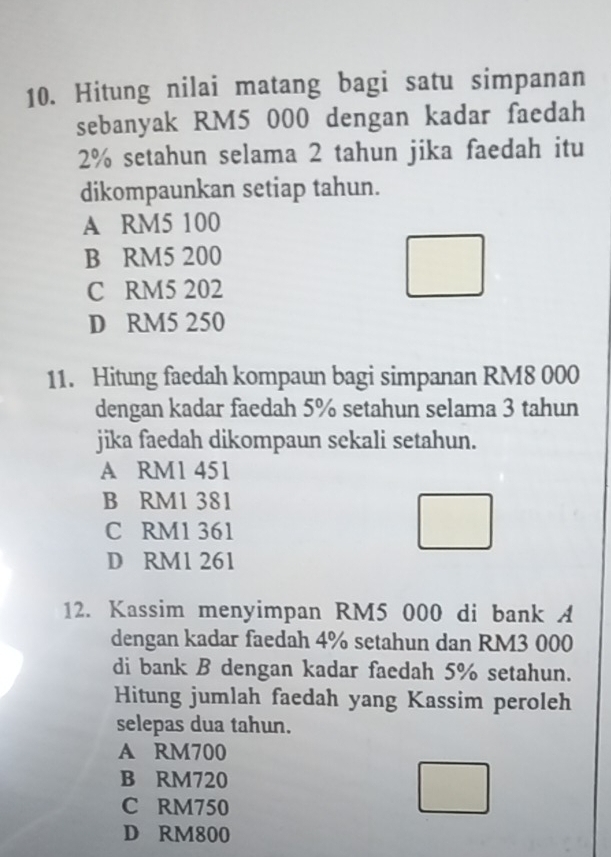 Hitung nilai matang bagi satu simpanan
sebanyak RM5 000 dengan kadar faedah
2% setahun selama 2 tahun jika faedah itu
dikompaunkan setiap tahun.
A RM5 100
B RM5 200
C RM5 202
D RM5 250
11. Hitung faedah kompaun bagi simpanan RM8 000
dengan kadar faedah 5% setahun selama 3 tahun
jika faedah dikompaun sekali setahun.
A RM1 451
B RM1 381
C RM1 361
D RM1 261
12. Kassim menyimpan RM5 000 di bank A
dengan kadar faedah 4% setahun dan RM3 000
di bank B dengan kadar faedah 5% setahun.
Hitung jumlah faedah yang Kassim peroleh
selepas dua tahun.
A RM700
B RM720
C RM750
D RM800